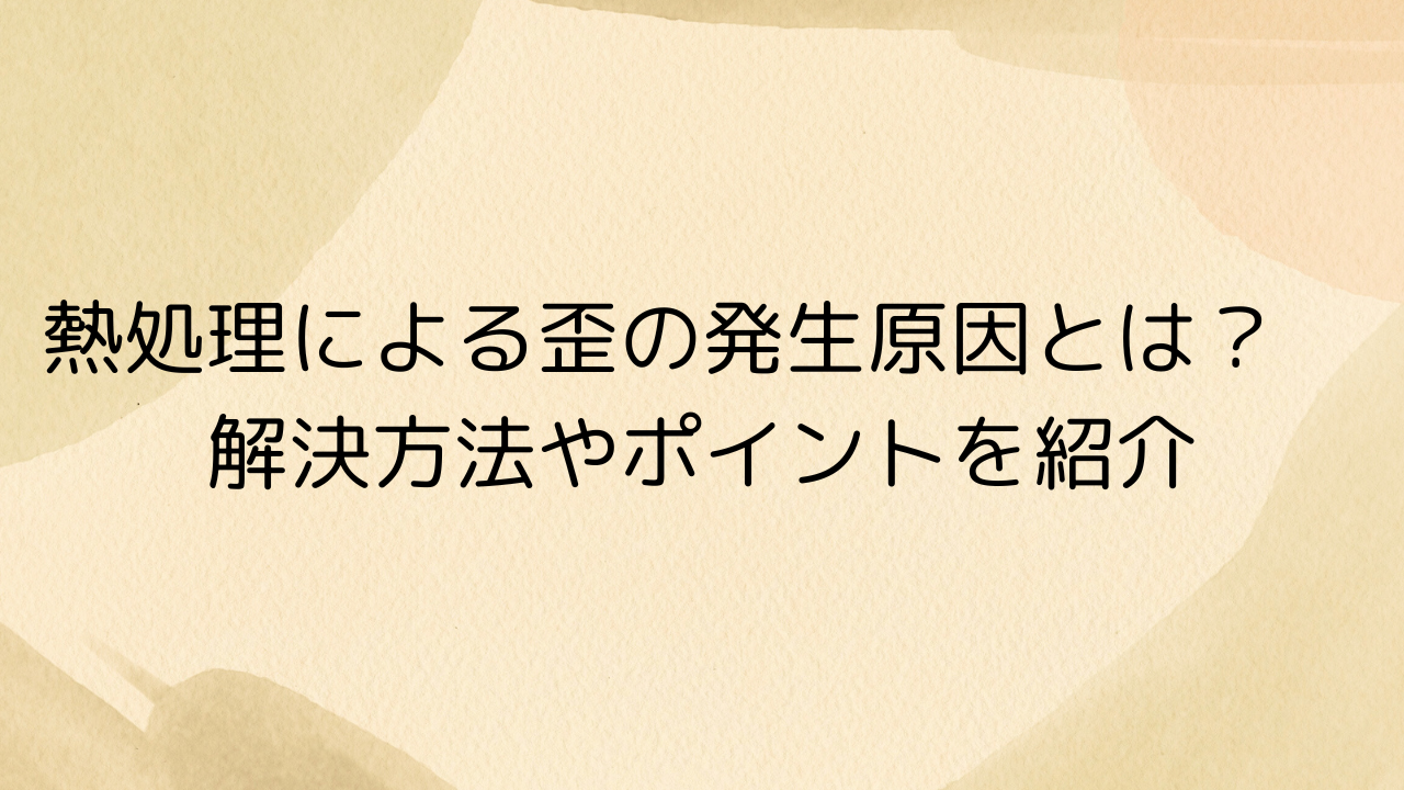 熱処理による歪の発生原因とは？　解決方法やポイントを紹介
